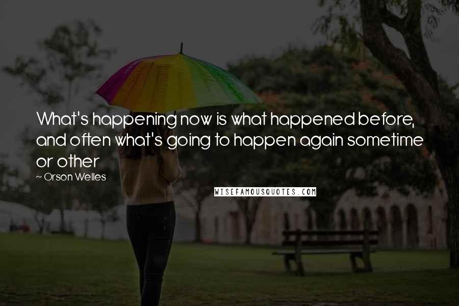 Orson Welles Quotes: What's happening now is what happened before, and often what's going to happen again sometime or other