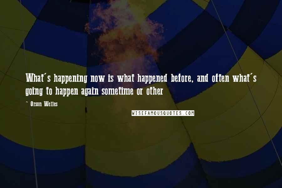 Orson Welles Quotes: What's happening now is what happened before, and often what's going to happen again sometime or other