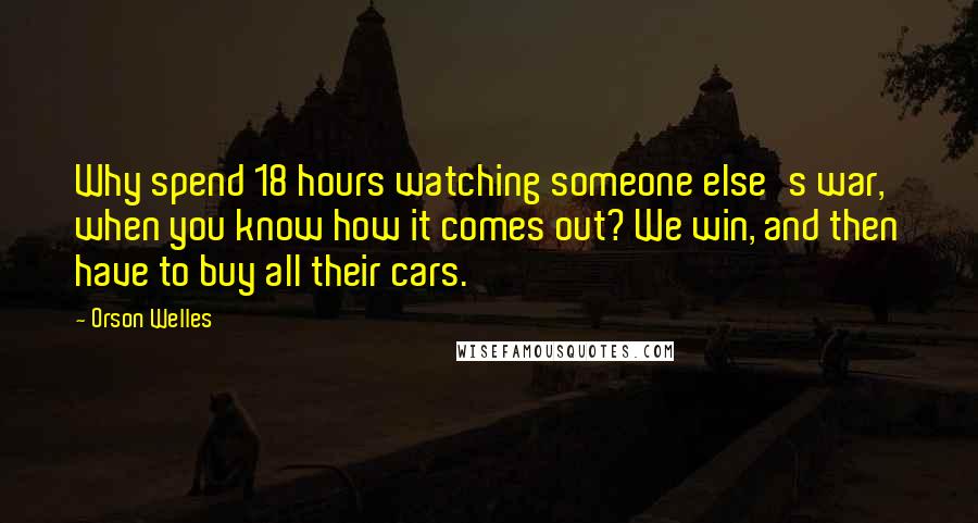 Orson Welles Quotes: Why spend 18 hours watching someone else's war, when you know how it comes out? We win, and then have to buy all their cars.