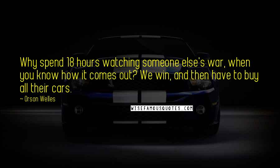 Orson Welles Quotes: Why spend 18 hours watching someone else's war, when you know how it comes out? We win, and then have to buy all their cars.