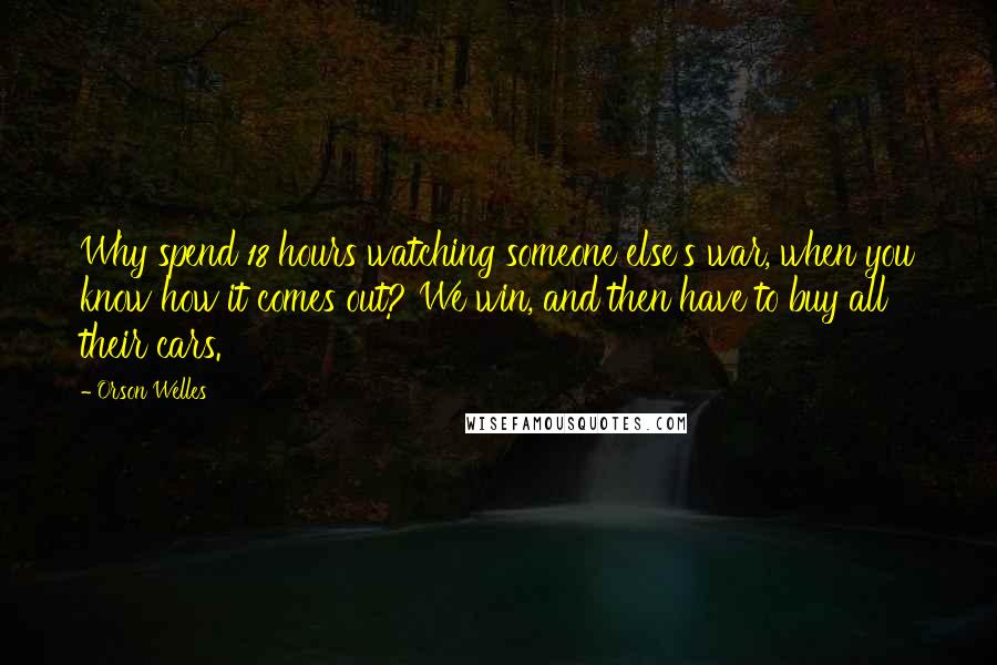 Orson Welles Quotes: Why spend 18 hours watching someone else's war, when you know how it comes out? We win, and then have to buy all their cars.