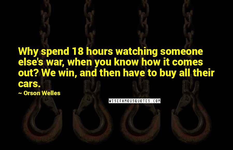 Orson Welles Quotes: Why spend 18 hours watching someone else's war, when you know how it comes out? We win, and then have to buy all their cars.