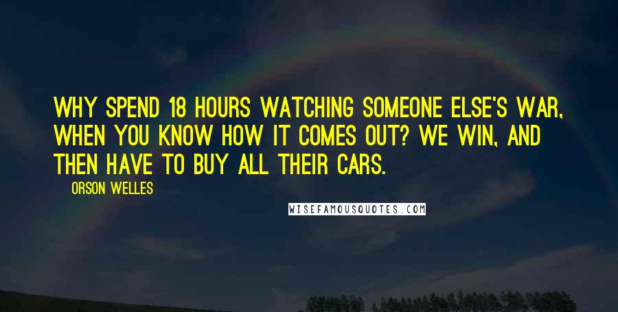 Orson Welles Quotes: Why spend 18 hours watching someone else's war, when you know how it comes out? We win, and then have to buy all their cars.