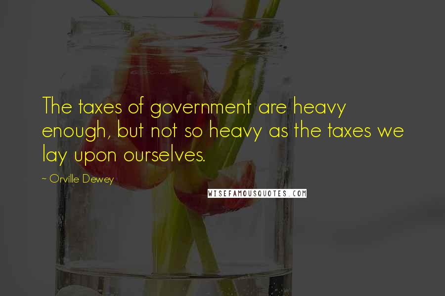 Orville Dewey Quotes: The taxes of government are heavy enough, but not so heavy as the taxes we lay upon ourselves.