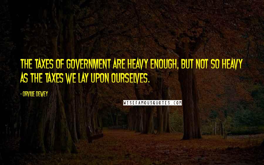 Orville Dewey Quotes: The taxes of government are heavy enough, but not so heavy as the taxes we lay upon ourselves.