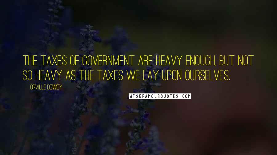 Orville Dewey Quotes: The taxes of government are heavy enough, but not so heavy as the taxes we lay upon ourselves.