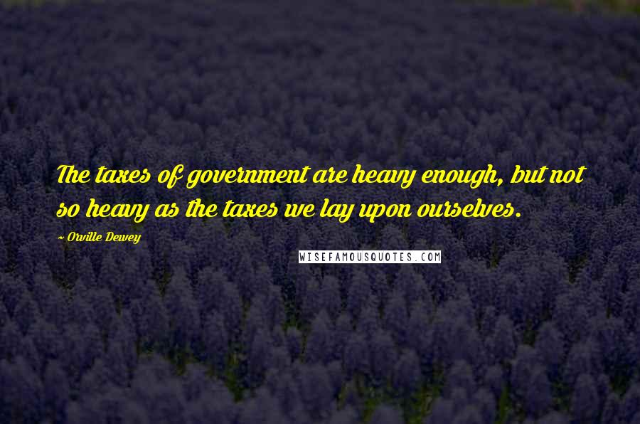 Orville Dewey Quotes: The taxes of government are heavy enough, but not so heavy as the taxes we lay upon ourselves.