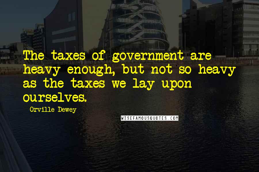 Orville Dewey Quotes: The taxes of government are heavy enough, but not so heavy as the taxes we lay upon ourselves.