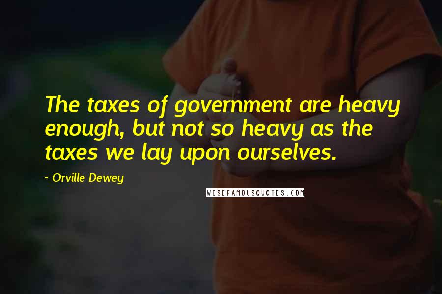 Orville Dewey Quotes: The taxes of government are heavy enough, but not so heavy as the taxes we lay upon ourselves.