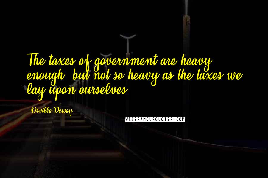 Orville Dewey Quotes: The taxes of government are heavy enough, but not so heavy as the taxes we lay upon ourselves.
