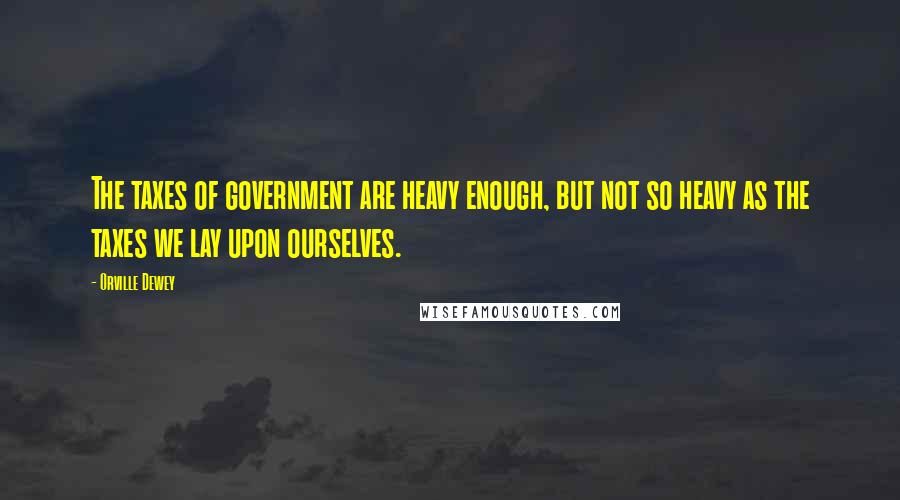 Orville Dewey Quotes: The taxes of government are heavy enough, but not so heavy as the taxes we lay upon ourselves.