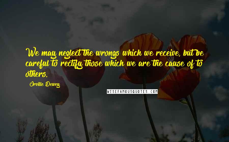 Orville Dewey Quotes: We may neglect the wrongs which we receive, but be careful to rectify those which we are the cause of to others.