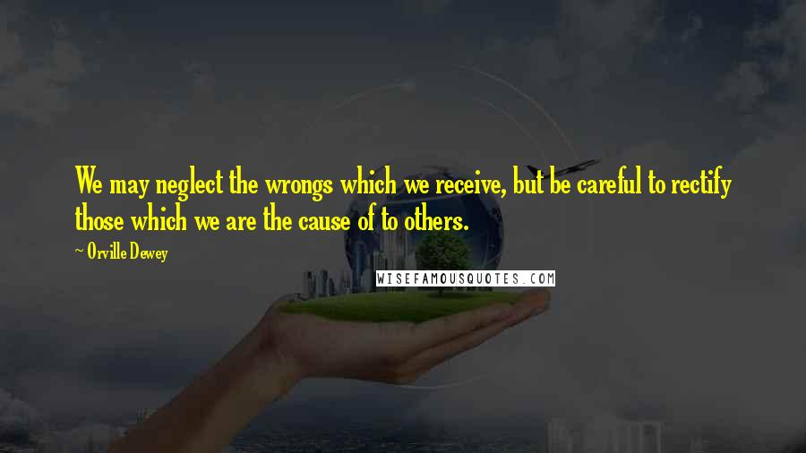 Orville Dewey Quotes: We may neglect the wrongs which we receive, but be careful to rectify those which we are the cause of to others.