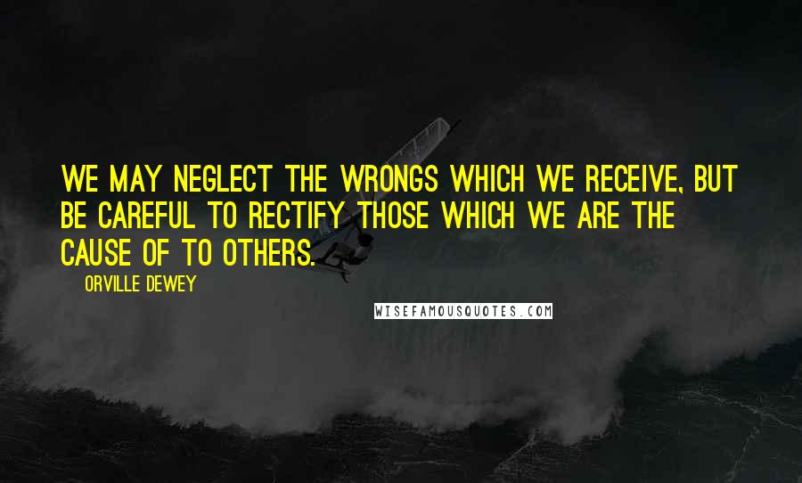 Orville Dewey Quotes: We may neglect the wrongs which we receive, but be careful to rectify those which we are the cause of to others.