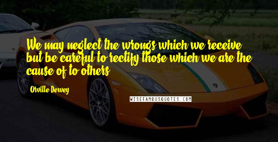 Orville Dewey Quotes: We may neglect the wrongs which we receive, but be careful to rectify those which we are the cause of to others.