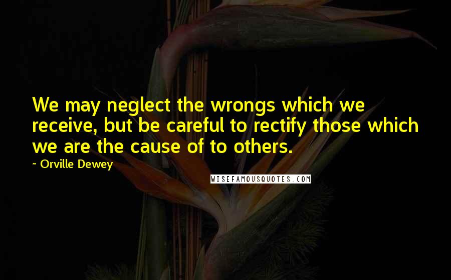 Orville Dewey Quotes: We may neglect the wrongs which we receive, but be careful to rectify those which we are the cause of to others.