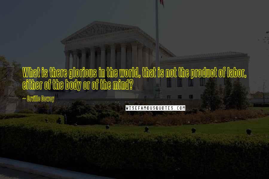 Orville Dewey Quotes: What is there glorious in the world, that is not the product of labor, either of the body or of the mind?