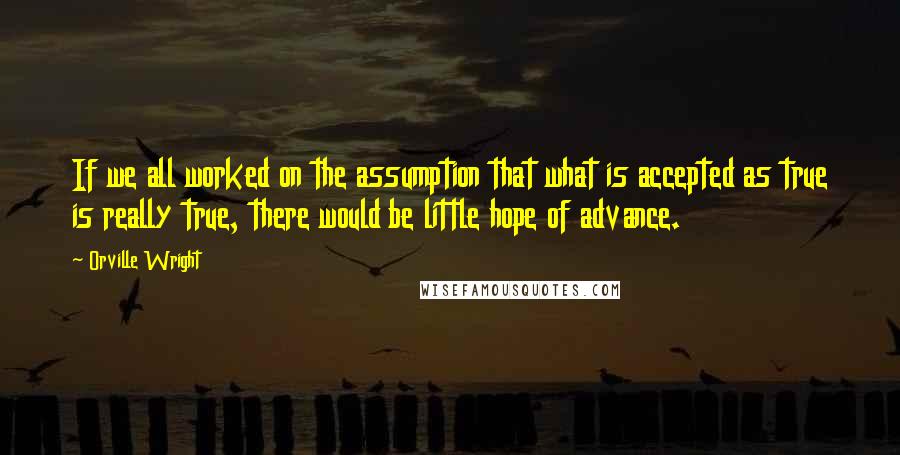 Orville Wright Quotes: If we all worked on the assumption that what is accepted as true is really true, there would be little hope of advance.