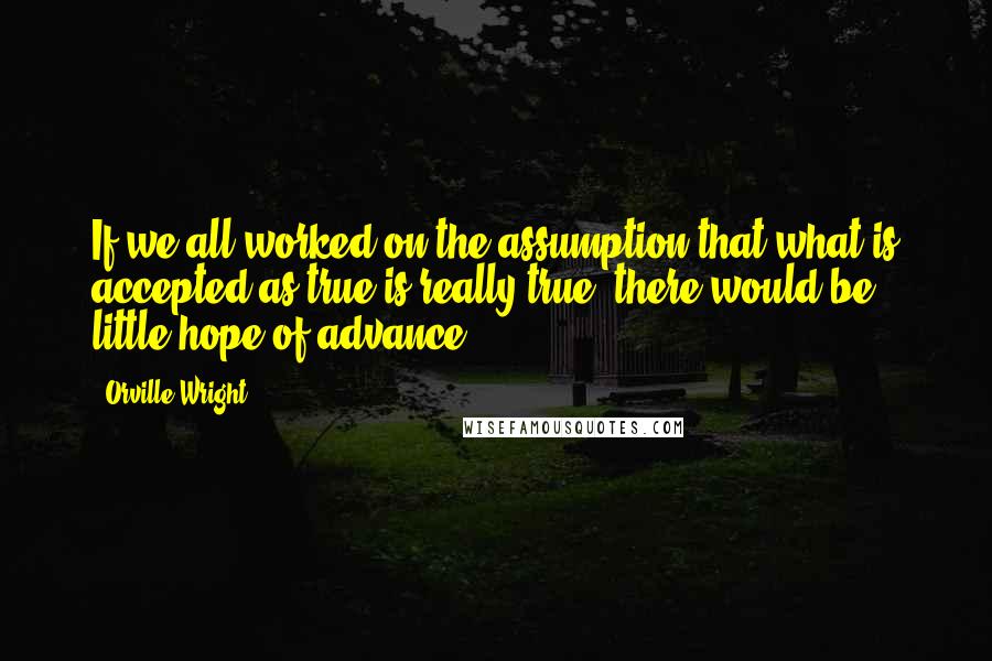 Orville Wright Quotes: If we all worked on the assumption that what is accepted as true is really true, there would be little hope of advance.