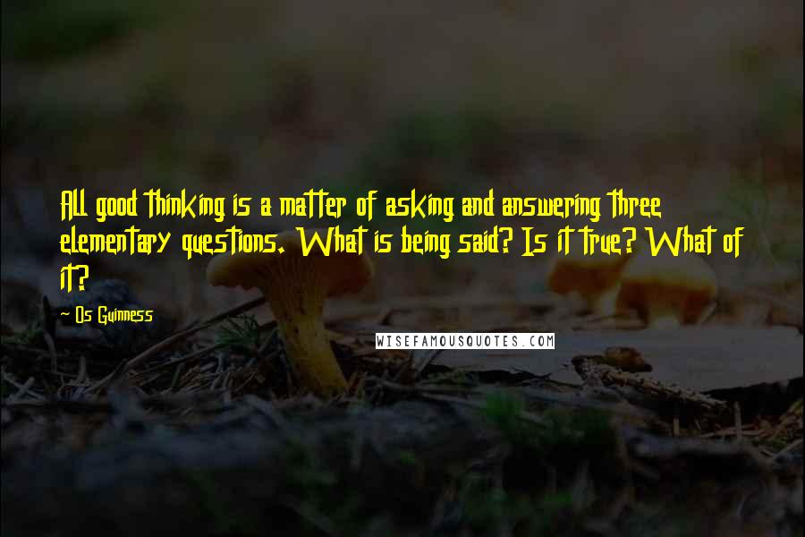 Os Guinness Quotes: All good thinking is a matter of asking and answering three elementary questions. What is being said? Is it true? What of it?