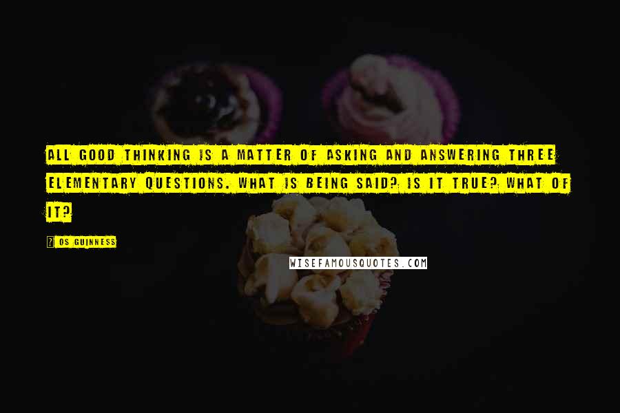 Os Guinness Quotes: All good thinking is a matter of asking and answering three elementary questions. What is being said? Is it true? What of it?