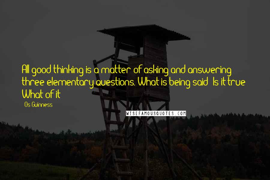 Os Guinness Quotes: All good thinking is a matter of asking and answering three elementary questions. What is being said? Is it true? What of it?