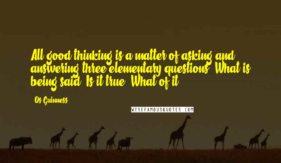 Os Guinness Quotes: All good thinking is a matter of asking and answering three elementary questions. What is being said? Is it true? What of it?