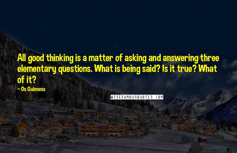 Os Guinness Quotes: All good thinking is a matter of asking and answering three elementary questions. What is being said? Is it true? What of it?