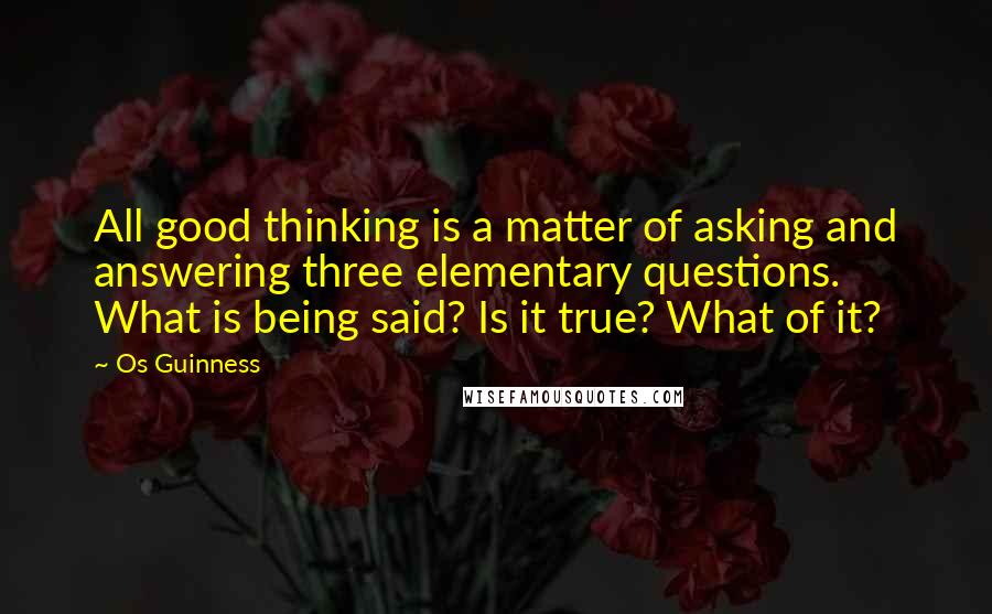 Os Guinness Quotes: All good thinking is a matter of asking and answering three elementary questions. What is being said? Is it true? What of it?