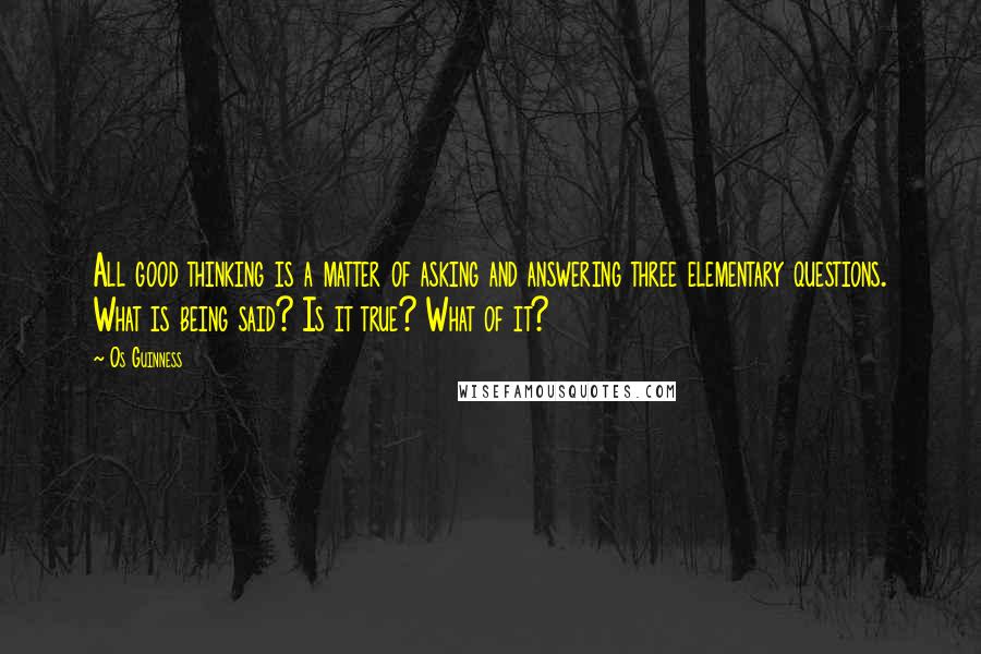 Os Guinness Quotes: All good thinking is a matter of asking and answering three elementary questions. What is being said? Is it true? What of it?