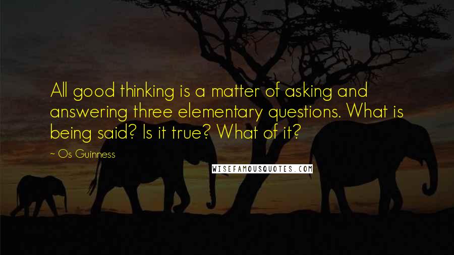 Os Guinness Quotes: All good thinking is a matter of asking and answering three elementary questions. What is being said? Is it true? What of it?