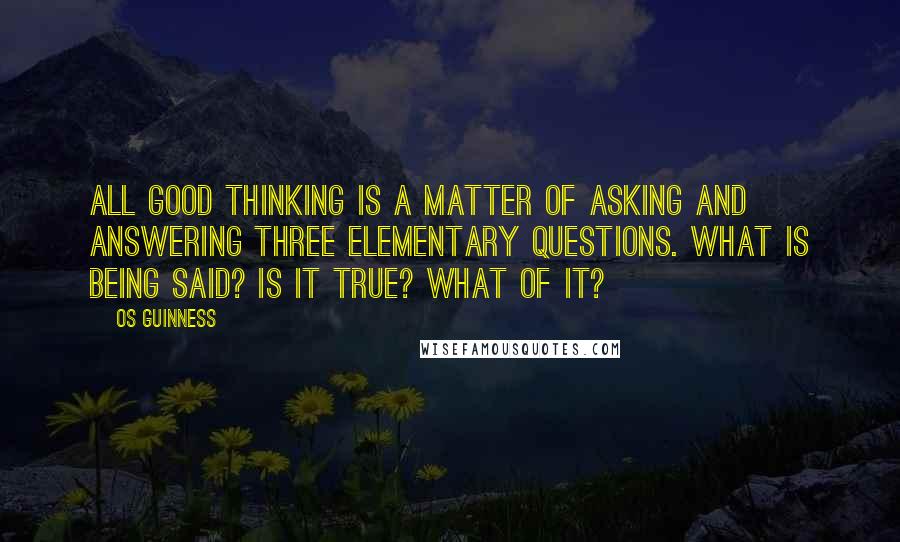 Os Guinness Quotes: All good thinking is a matter of asking and answering three elementary questions. What is being said? Is it true? What of it?