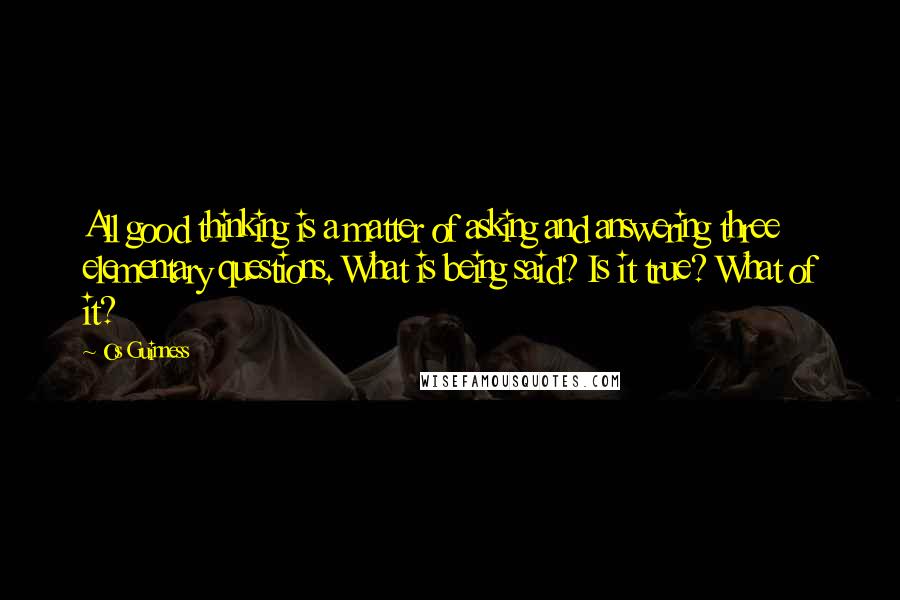 Os Guinness Quotes: All good thinking is a matter of asking and answering three elementary questions. What is being said? Is it true? What of it?