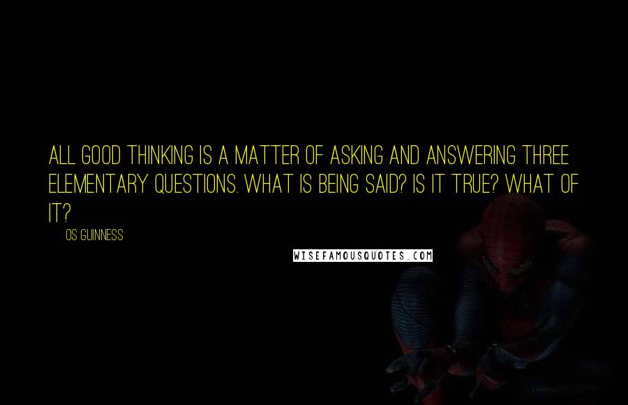 Os Guinness Quotes: All good thinking is a matter of asking and answering three elementary questions. What is being said? Is it true? What of it?