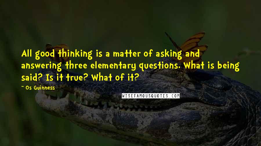 Os Guinness Quotes: All good thinking is a matter of asking and answering three elementary questions. What is being said? Is it true? What of it?