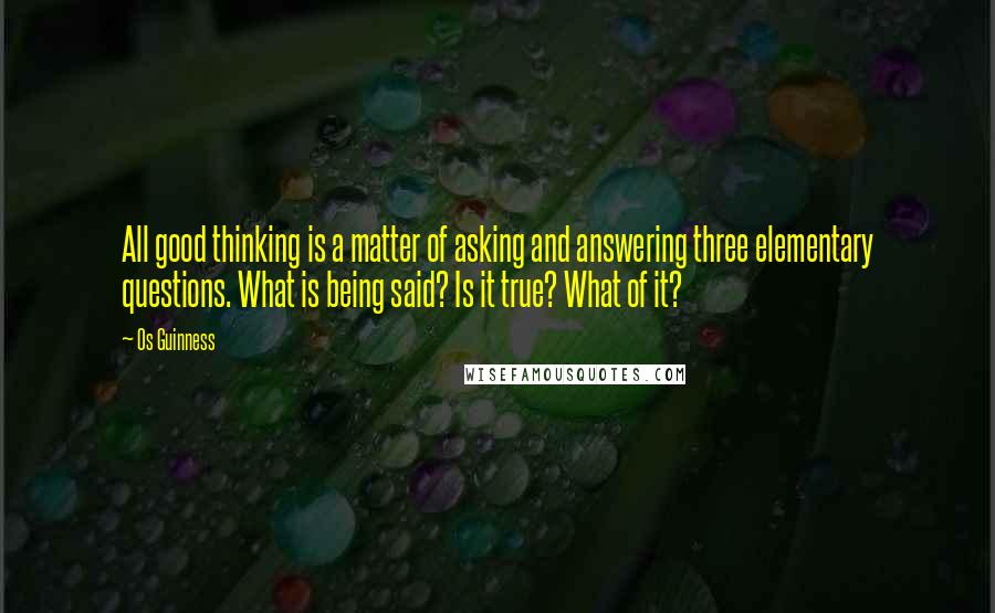 Os Guinness Quotes: All good thinking is a matter of asking and answering three elementary questions. What is being said? Is it true? What of it?
