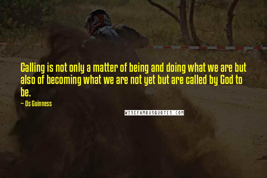 Os Guinness Quotes: Calling is not only a matter of being and doing what we are but also of becoming what we are not yet but are called by God to be.