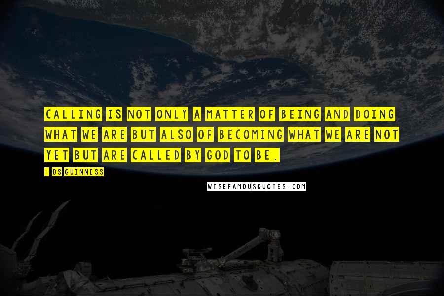 Os Guinness Quotes: Calling is not only a matter of being and doing what we are but also of becoming what we are not yet but are called by God to be.