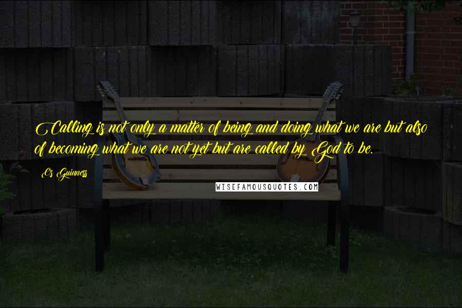 Os Guinness Quotes: Calling is not only a matter of being and doing what we are but also of becoming what we are not yet but are called by God to be.