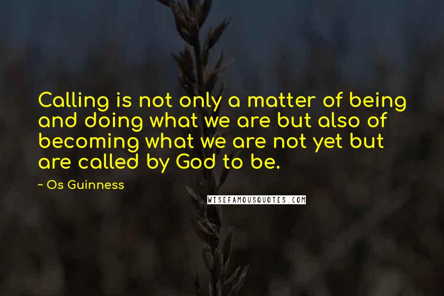 Os Guinness Quotes: Calling is not only a matter of being and doing what we are but also of becoming what we are not yet but are called by God to be.