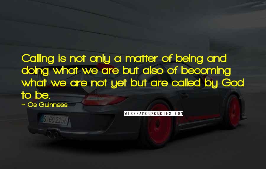 Os Guinness Quotes: Calling is not only a matter of being and doing what we are but also of becoming what we are not yet but are called by God to be.