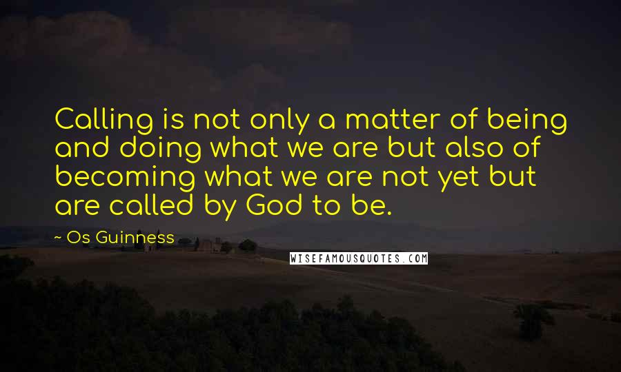 Os Guinness Quotes: Calling is not only a matter of being and doing what we are but also of becoming what we are not yet but are called by God to be.