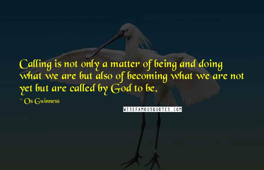 Os Guinness Quotes: Calling is not only a matter of being and doing what we are but also of becoming what we are not yet but are called by God to be.