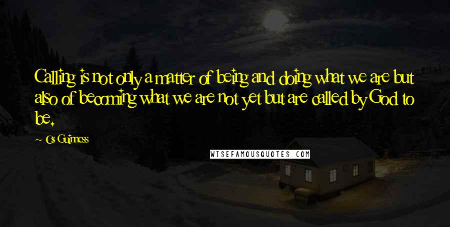 Os Guinness Quotes: Calling is not only a matter of being and doing what we are but also of becoming what we are not yet but are called by God to be.