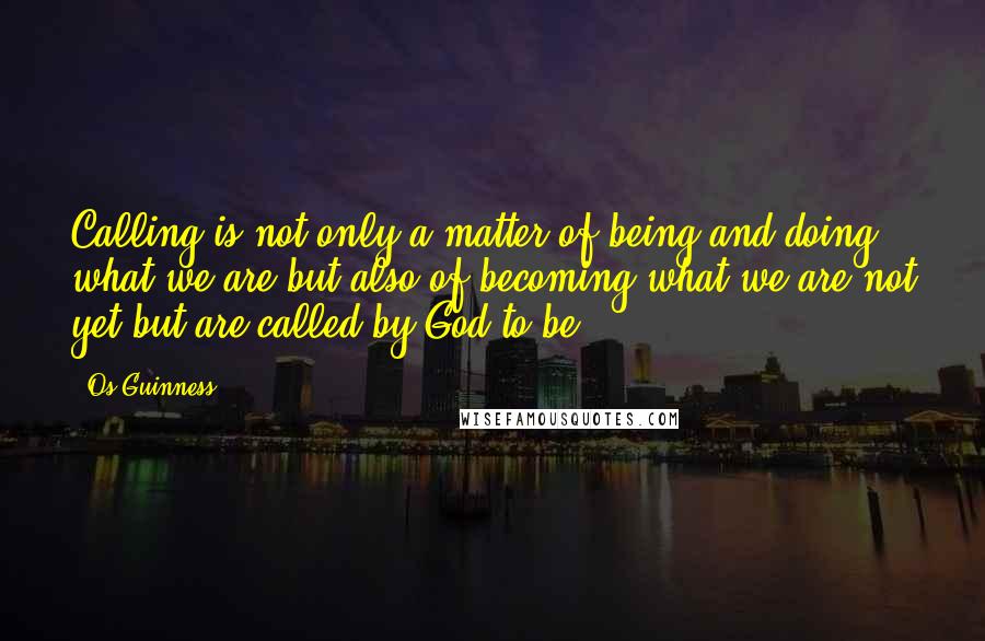 Os Guinness Quotes: Calling is not only a matter of being and doing what we are but also of becoming what we are not yet but are called by God to be.