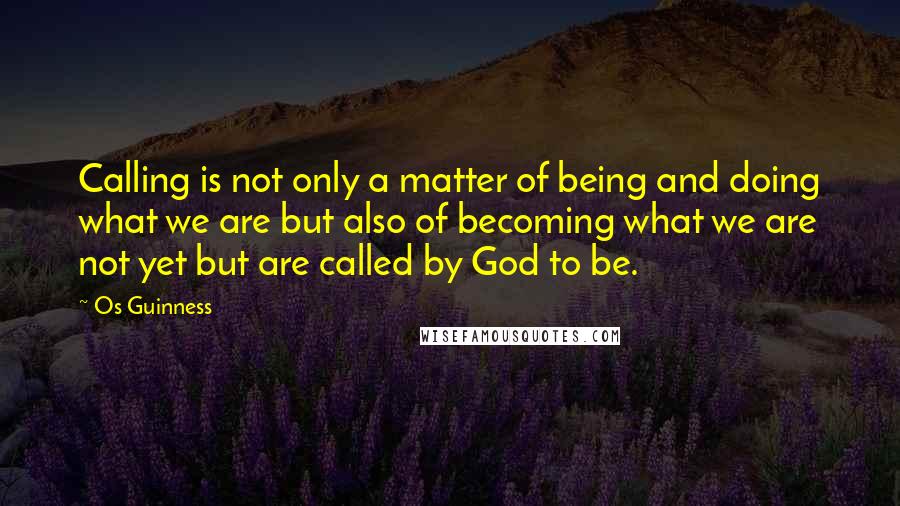 Os Guinness Quotes: Calling is not only a matter of being and doing what we are but also of becoming what we are not yet but are called by God to be.