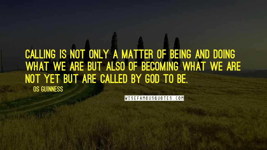 Os Guinness Quotes: Calling is not only a matter of being and doing what we are but also of becoming what we are not yet but are called by God to be.