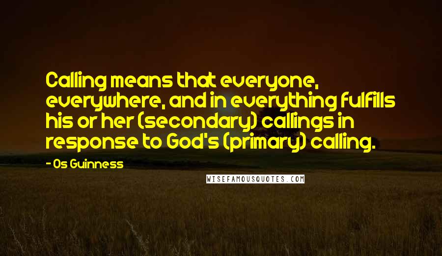 Os Guinness Quotes: Calling means that everyone, everywhere, and in everything fulfills his or her (secondary) callings in response to God's (primary) calling.