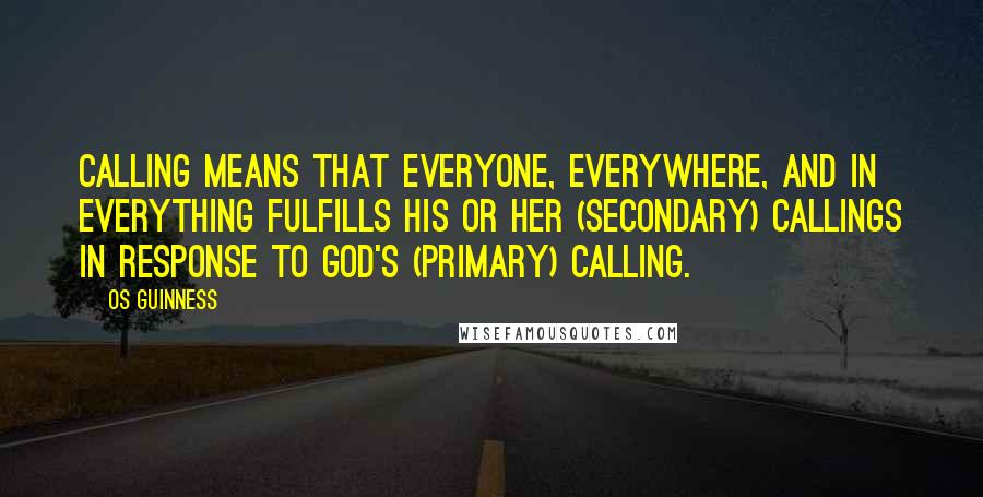 Os Guinness Quotes: Calling means that everyone, everywhere, and in everything fulfills his or her (secondary) callings in response to God's (primary) calling.