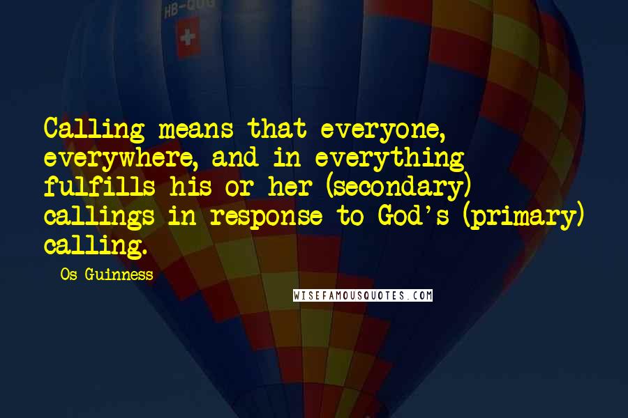 Os Guinness Quotes: Calling means that everyone, everywhere, and in everything fulfills his or her (secondary) callings in response to God's (primary) calling.